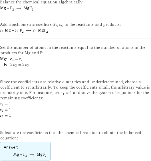 Balance the chemical equation algebraically: Mg + F_2 ⟶ MgF_2 Add stoichiometric coefficients, c_i, to the reactants and products: c_1 Mg + c_2 F_2 ⟶ c_3 MgF_2 Set the number of atoms in the reactants equal to the number of atoms in the products for Mg and F: Mg: | c_1 = c_3 F: | 2 c_2 = 2 c_3 Since the coefficients are relative quantities and underdetermined, choose a coefficient to set arbitrarily. To keep the coefficients small, the arbitrary value is ordinarily one. For instance, set c_1 = 1 and solve the system of equations for the remaining coefficients: c_1 = 1 c_2 = 1 c_3 = 1 Substitute the coefficients into the chemical reaction to obtain the balanced equation: Answer: |   | Mg + F_2 ⟶ MgF_2