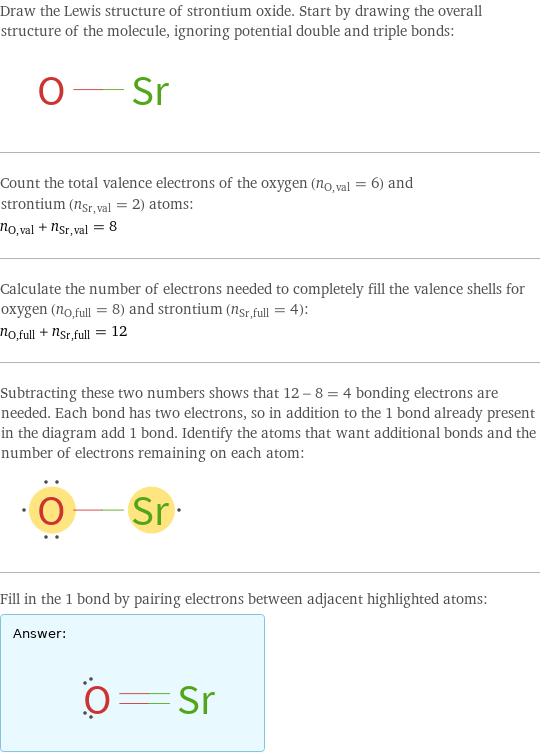 Draw the Lewis structure of strontium oxide. Start by drawing the overall structure of the molecule, ignoring potential double and triple bonds:  Count the total valence electrons of the oxygen (n_O, val = 6) and strontium (n_Sr, val = 2) atoms: n_O, val + n_Sr, val = 8 Calculate the number of electrons needed to completely fill the valence shells for oxygen (n_O, full = 8) and strontium (n_Sr, full = 4): n_O, full + n_Sr, full = 12 Subtracting these two numbers shows that 12 - 8 = 4 bonding electrons are needed. Each bond has two electrons, so in addition to the 1 bond already present in the diagram add 1 bond. Identify the atoms that want additional bonds and the number of electrons remaining on each atom:  Fill in the 1 bond by pairing electrons between adjacent highlighted atoms: Answer: |   | 