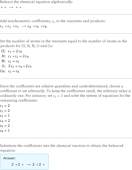 Balance the chemical equation algebraically:  + + ⟶ + +  Add stoichiometric coefficients, c_i, to the reactants and products: c_1 + c_2 + c_3 ⟶ c_4 + c_5 + c_6  Set the number of atoms in the reactants equal to the number of atoms in the products for Cl, H, N, O and Cu: Cl: | c_1 = 2 c_6 H: | c_1 + c_2 = 2 c_4 N: | c_2 = c_5 O: | 3 c_2 = c_4 + 2 c_5 Cu: | c_3 = c_6 Since the coefficients are relative quantities and underdetermined, choose a coefficient to set arbitrarily. To keep the coefficients small, the arbitrary value is ordinarily one. For instance, set c_3 = 1 and solve the system of equations for the remaining coefficients: c_1 = 2 c_2 = 2 c_3 = 1 c_4 = 2 c_5 = 2 c_6 = 1 Substitute the coefficients into the chemical reaction to obtain the balanced equation: Answer: |   | 2 + 2 + ⟶ 2 + 2 + 