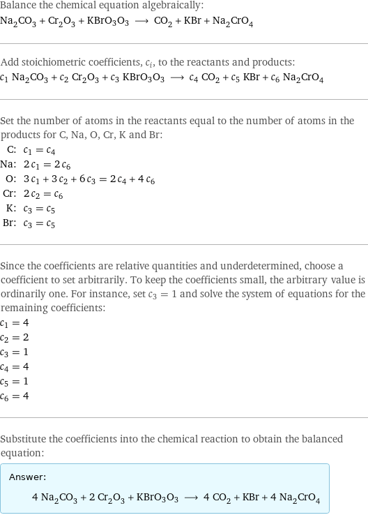 Balance the chemical equation algebraically: Na_2CO_3 + Cr_2O_3 + KBrO3O3 ⟶ CO_2 + KBr + Na_2CrO_4 Add stoichiometric coefficients, c_i, to the reactants and products: c_1 Na_2CO_3 + c_2 Cr_2O_3 + c_3 KBrO3O3 ⟶ c_4 CO_2 + c_5 KBr + c_6 Na_2CrO_4 Set the number of atoms in the reactants equal to the number of atoms in the products for C, Na, O, Cr, K and Br: C: | c_1 = c_4 Na: | 2 c_1 = 2 c_6 O: | 3 c_1 + 3 c_2 + 6 c_3 = 2 c_4 + 4 c_6 Cr: | 2 c_2 = c_6 K: | c_3 = c_5 Br: | c_3 = c_5 Since the coefficients are relative quantities and underdetermined, choose a coefficient to set arbitrarily. To keep the coefficients small, the arbitrary value is ordinarily one. For instance, set c_3 = 1 and solve the system of equations for the remaining coefficients: c_1 = 4 c_2 = 2 c_3 = 1 c_4 = 4 c_5 = 1 c_6 = 4 Substitute the coefficients into the chemical reaction to obtain the balanced equation: Answer: |   | 4 Na_2CO_3 + 2 Cr_2O_3 + KBrO3O3 ⟶ 4 CO_2 + KBr + 4 Na_2CrO_4