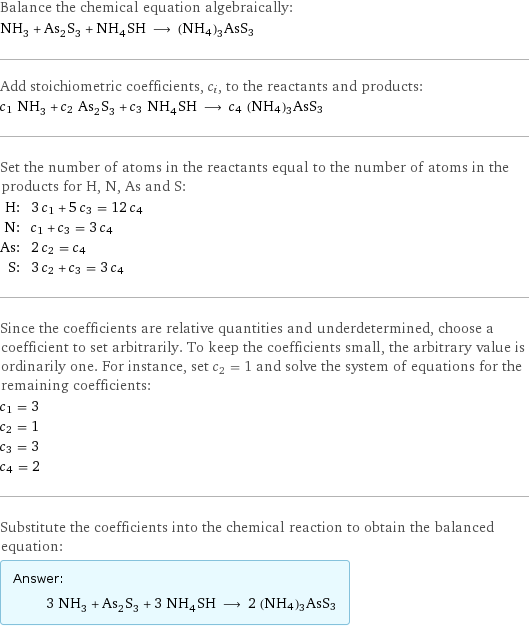 Balance the chemical equation algebraically: NH_3 + As_2S_3 + NH_4SH ⟶ (NH4)3AsS3 Add stoichiometric coefficients, c_i, to the reactants and products: c_1 NH_3 + c_2 As_2S_3 + c_3 NH_4SH ⟶ c_4 (NH4)3AsS3 Set the number of atoms in the reactants equal to the number of atoms in the products for H, N, As and S: H: | 3 c_1 + 5 c_3 = 12 c_4 N: | c_1 + c_3 = 3 c_4 As: | 2 c_2 = c_4 S: | 3 c_2 + c_3 = 3 c_4 Since the coefficients are relative quantities and underdetermined, choose a coefficient to set arbitrarily. To keep the coefficients small, the arbitrary value is ordinarily one. For instance, set c_2 = 1 and solve the system of equations for the remaining coefficients: c_1 = 3 c_2 = 1 c_3 = 3 c_4 = 2 Substitute the coefficients into the chemical reaction to obtain the balanced equation: Answer: |   | 3 NH_3 + As_2S_3 + 3 NH_4SH ⟶ 2 (NH4)3AsS3