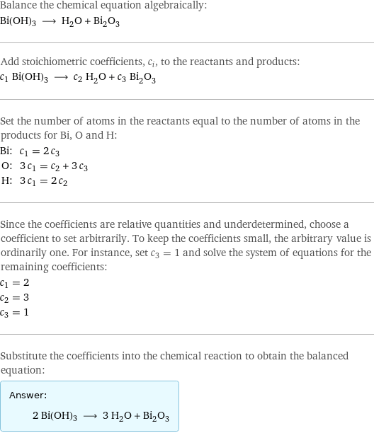 Balance the chemical equation algebraically: Bi(OH)3 ⟶ H_2O + Bi_2O_3 Add stoichiometric coefficients, c_i, to the reactants and products: c_1 Bi(OH)3 ⟶ c_2 H_2O + c_3 Bi_2O_3 Set the number of atoms in the reactants equal to the number of atoms in the products for Bi, O and H: Bi: | c_1 = 2 c_3 O: | 3 c_1 = c_2 + 3 c_3 H: | 3 c_1 = 2 c_2 Since the coefficients are relative quantities and underdetermined, choose a coefficient to set arbitrarily. To keep the coefficients small, the arbitrary value is ordinarily one. For instance, set c_3 = 1 and solve the system of equations for the remaining coefficients: c_1 = 2 c_2 = 3 c_3 = 1 Substitute the coefficients into the chemical reaction to obtain the balanced equation: Answer: |   | 2 Bi(OH)3 ⟶ 3 H_2O + Bi_2O_3