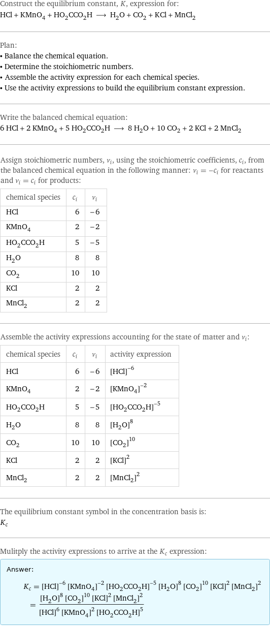 Construct the equilibrium constant, K, expression for: HCl + KMnO_4 + HO_2CCO_2H ⟶ H_2O + CO_2 + KCl + MnCl_2 Plan: • Balance the chemical equation. • Determine the stoichiometric numbers. • Assemble the activity expression for each chemical species. • Use the activity expressions to build the equilibrium constant expression. Write the balanced chemical equation: 6 HCl + 2 KMnO_4 + 5 HO_2CCO_2H ⟶ 8 H_2O + 10 CO_2 + 2 KCl + 2 MnCl_2 Assign stoichiometric numbers, ν_i, using the stoichiometric coefficients, c_i, from the balanced chemical equation in the following manner: ν_i = -c_i for reactants and ν_i = c_i for products: chemical species | c_i | ν_i HCl | 6 | -6 KMnO_4 | 2 | -2 HO_2CCO_2H | 5 | -5 H_2O | 8 | 8 CO_2 | 10 | 10 KCl | 2 | 2 MnCl_2 | 2 | 2 Assemble the activity expressions accounting for the state of matter and ν_i: chemical species | c_i | ν_i | activity expression HCl | 6 | -6 | ([HCl])^(-6) KMnO_4 | 2 | -2 | ([KMnO4])^(-2) HO_2CCO_2H | 5 | -5 | ([HO2CCO2H])^(-5) H_2O | 8 | 8 | ([H2O])^8 CO_2 | 10 | 10 | ([CO2])^10 KCl | 2 | 2 | ([KCl])^2 MnCl_2 | 2 | 2 | ([MnCl2])^2 The equilibrium constant symbol in the concentration basis is: K_c Mulitply the activity expressions to arrive at the K_c expression: Answer: |   | K_c = ([HCl])^(-6) ([KMnO4])^(-2) ([HO2CCO2H])^(-5) ([H2O])^8 ([CO2])^10 ([KCl])^2 ([MnCl2])^2 = (([H2O])^8 ([CO2])^10 ([KCl])^2 ([MnCl2])^2)/(([HCl])^6 ([KMnO4])^2 ([HO2CCO2H])^5)