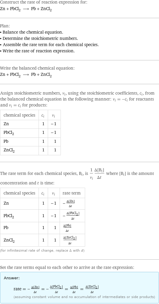 Construct the rate of reaction expression for: Zn + PbCl_2 ⟶ Pb + ZnCl_2 Plan: • Balance the chemical equation. • Determine the stoichiometric numbers. • Assemble the rate term for each chemical species. • Write the rate of reaction expression. Write the balanced chemical equation: Zn + PbCl_2 ⟶ Pb + ZnCl_2 Assign stoichiometric numbers, ν_i, using the stoichiometric coefficients, c_i, from the balanced chemical equation in the following manner: ν_i = -c_i for reactants and ν_i = c_i for products: chemical species | c_i | ν_i Zn | 1 | -1 PbCl_2 | 1 | -1 Pb | 1 | 1 ZnCl_2 | 1 | 1 The rate term for each chemical species, B_i, is 1/ν_i(Δ[B_i])/(Δt) where [B_i] is the amount concentration and t is time: chemical species | c_i | ν_i | rate term Zn | 1 | -1 | -(Δ[Zn])/(Δt) PbCl_2 | 1 | -1 | -(Δ[PbCl2])/(Δt) Pb | 1 | 1 | (Δ[Pb])/(Δt) ZnCl_2 | 1 | 1 | (Δ[ZnCl2])/(Δt) (for infinitesimal rate of change, replace Δ with d) Set the rate terms equal to each other to arrive at the rate expression: Answer: |   | rate = -(Δ[Zn])/(Δt) = -(Δ[PbCl2])/(Δt) = (Δ[Pb])/(Δt) = (Δ[ZnCl2])/(Δt) (assuming constant volume and no accumulation of intermediates or side products)