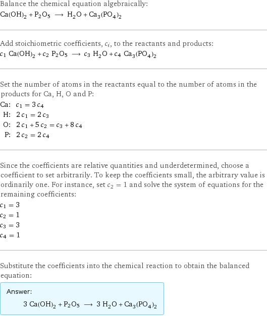 Balance the chemical equation algebraically: Ca(OH)_2 + P2O5 ⟶ H_2O + Ca_3(PO_4)_2 Add stoichiometric coefficients, c_i, to the reactants and products: c_1 Ca(OH)_2 + c_2 P2O5 ⟶ c_3 H_2O + c_4 Ca_3(PO_4)_2 Set the number of atoms in the reactants equal to the number of atoms in the products for Ca, H, O and P: Ca: | c_1 = 3 c_4 H: | 2 c_1 = 2 c_3 O: | 2 c_1 + 5 c_2 = c_3 + 8 c_4 P: | 2 c_2 = 2 c_4 Since the coefficients are relative quantities and underdetermined, choose a coefficient to set arbitrarily. To keep the coefficients small, the arbitrary value is ordinarily one. For instance, set c_2 = 1 and solve the system of equations for the remaining coefficients: c_1 = 3 c_2 = 1 c_3 = 3 c_4 = 1 Substitute the coefficients into the chemical reaction to obtain the balanced equation: Answer: |   | 3 Ca(OH)_2 + P2O5 ⟶ 3 H_2O + Ca_3(PO_4)_2