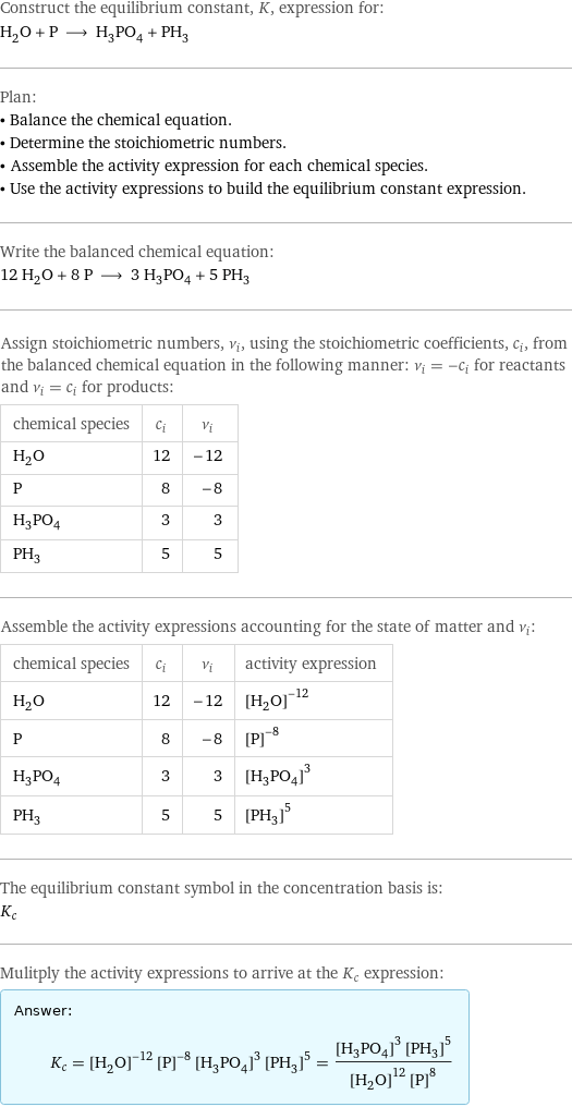 Construct the equilibrium constant, K, expression for: H_2O + P ⟶ H_3PO_4 + PH_3 Plan: • Balance the chemical equation. • Determine the stoichiometric numbers. • Assemble the activity expression for each chemical species. • Use the activity expressions to build the equilibrium constant expression. Write the balanced chemical equation: 12 H_2O + 8 P ⟶ 3 H_3PO_4 + 5 PH_3 Assign stoichiometric numbers, ν_i, using the stoichiometric coefficients, c_i, from the balanced chemical equation in the following manner: ν_i = -c_i for reactants and ν_i = c_i for products: chemical species | c_i | ν_i H_2O | 12 | -12 P | 8 | -8 H_3PO_4 | 3 | 3 PH_3 | 5 | 5 Assemble the activity expressions accounting for the state of matter and ν_i: chemical species | c_i | ν_i | activity expression H_2O | 12 | -12 | ([H2O])^(-12) P | 8 | -8 | ([P])^(-8) H_3PO_4 | 3 | 3 | ([H3PO4])^3 PH_3 | 5 | 5 | ([PH3])^5 The equilibrium constant symbol in the concentration basis is: K_c Mulitply the activity expressions to arrive at the K_c expression: Answer: |   | K_c = ([H2O])^(-12) ([P])^(-8) ([H3PO4])^3 ([PH3])^5 = (([H3PO4])^3 ([PH3])^5)/(([H2O])^12 ([P])^8)