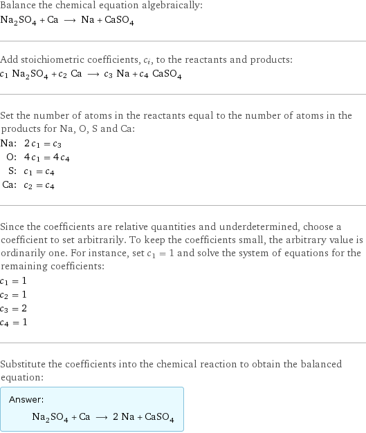Balance the chemical equation algebraically: Na_2SO_4 + Ca ⟶ Na + CaSO_4 Add stoichiometric coefficients, c_i, to the reactants and products: c_1 Na_2SO_4 + c_2 Ca ⟶ c_3 Na + c_4 CaSO_4 Set the number of atoms in the reactants equal to the number of atoms in the products for Na, O, S and Ca: Na: | 2 c_1 = c_3 O: | 4 c_1 = 4 c_4 S: | c_1 = c_4 Ca: | c_2 = c_4 Since the coefficients are relative quantities and underdetermined, choose a coefficient to set arbitrarily. To keep the coefficients small, the arbitrary value is ordinarily one. For instance, set c_1 = 1 and solve the system of equations for the remaining coefficients: c_1 = 1 c_2 = 1 c_3 = 2 c_4 = 1 Substitute the coefficients into the chemical reaction to obtain the balanced equation: Answer: |   | Na_2SO_4 + Ca ⟶ 2 Na + CaSO_4