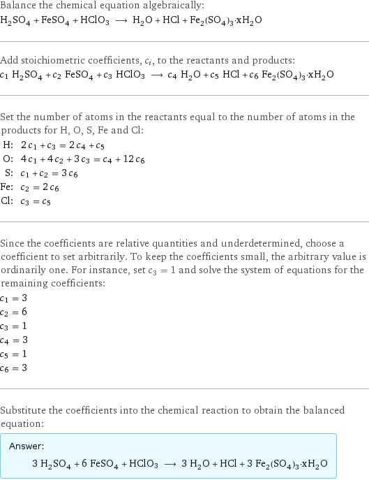 Balance the chemical equation algebraically: H_2SO_4 + FeSO_4 + HClO3 ⟶ H_2O + HCl + Fe_2(SO_4)_3·xH_2O Add stoichiometric coefficients, c_i, to the reactants and products: c_1 H_2SO_4 + c_2 FeSO_4 + c_3 HClO3 ⟶ c_4 H_2O + c_5 HCl + c_6 Fe_2(SO_4)_3·xH_2O Set the number of atoms in the reactants equal to the number of atoms in the products for H, O, S, Fe and Cl: H: | 2 c_1 + c_3 = 2 c_4 + c_5 O: | 4 c_1 + 4 c_2 + 3 c_3 = c_4 + 12 c_6 S: | c_1 + c_2 = 3 c_6 Fe: | c_2 = 2 c_6 Cl: | c_3 = c_5 Since the coefficients are relative quantities and underdetermined, choose a coefficient to set arbitrarily. To keep the coefficients small, the arbitrary value is ordinarily one. For instance, set c_3 = 1 and solve the system of equations for the remaining coefficients: c_1 = 3 c_2 = 6 c_3 = 1 c_4 = 3 c_5 = 1 c_6 = 3 Substitute the coefficients into the chemical reaction to obtain the balanced equation: Answer: |   | 3 H_2SO_4 + 6 FeSO_4 + HClO3 ⟶ 3 H_2O + HCl + 3 Fe_2(SO_4)_3·xH_2O