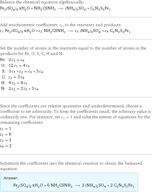 Balance the chemical equation algebraically: Fe_2(SO_4)_3·xH_2O + NH_2CSNH_2 ⟶ (NH_4)_2SO_4 + C_3N_3S_3Fe_1 Add stoichiometric coefficients, c_i, to the reactants and products: c_1 Fe_2(SO_4)_3·xH_2O + c_2 NH_2CSNH_2 ⟶ c_3 (NH_4)_2SO_4 + c_4 C_3N_3S_3Fe_1 Set the number of atoms in the reactants equal to the number of atoms in the products for Fe, O, S, C, H and N: Fe: | 2 c_1 = c_4 O: | 12 c_1 = 4 c_3 S: | 3 c_1 + c_2 = c_3 + 3 c_4 C: | c_2 = 3 c_4 H: | 4 c_2 = 8 c_3 N: | 2 c_2 = 2 c_3 + 3 c_4 Since the coefficients are relative quantities and underdetermined, choose a coefficient to set arbitrarily. To keep the coefficients small, the arbitrary value is ordinarily one. For instance, set c_1 = 1 and solve the system of equations for the remaining coefficients: c_1 = 1 c_2 = 6 c_3 = 3 c_4 = 2 Substitute the coefficients into the chemical reaction to obtain the balanced equation: Answer: |   | Fe_2(SO_4)_3·xH_2O + 6 NH_2CSNH_2 ⟶ 3 (NH_4)_2SO_4 + 2 C_3N_3S_3Fe_1