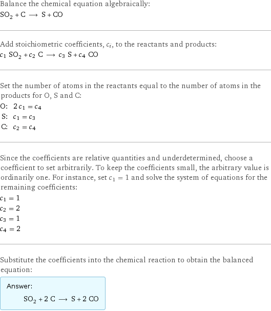 Balance the chemical equation algebraically: SO_2 + C ⟶ S + CO Add stoichiometric coefficients, c_i, to the reactants and products: c_1 SO_2 + c_2 C ⟶ c_3 S + c_4 CO Set the number of atoms in the reactants equal to the number of atoms in the products for O, S and C: O: | 2 c_1 = c_4 S: | c_1 = c_3 C: | c_2 = c_4 Since the coefficients are relative quantities and underdetermined, choose a coefficient to set arbitrarily. To keep the coefficients small, the arbitrary value is ordinarily one. For instance, set c_1 = 1 and solve the system of equations for the remaining coefficients: c_1 = 1 c_2 = 2 c_3 = 1 c_4 = 2 Substitute the coefficients into the chemical reaction to obtain the balanced equation: Answer: |   | SO_2 + 2 C ⟶ S + 2 CO