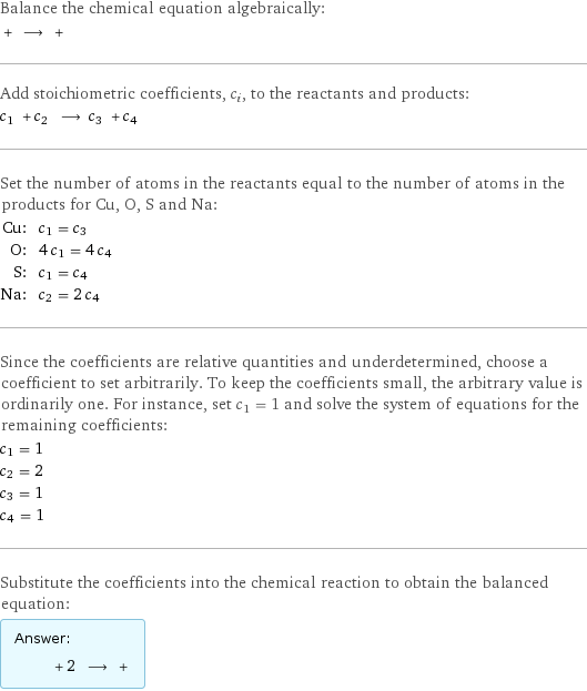 Balance the chemical equation algebraically:  + ⟶ +  Add stoichiometric coefficients, c_i, to the reactants and products: c_1 + c_2 ⟶ c_3 + c_4  Set the number of atoms in the reactants equal to the number of atoms in the products for Cu, O, S and Na: Cu: | c_1 = c_3 O: | 4 c_1 = 4 c_4 S: | c_1 = c_4 Na: | c_2 = 2 c_4 Since the coefficients are relative quantities and underdetermined, choose a coefficient to set arbitrarily. To keep the coefficients small, the arbitrary value is ordinarily one. For instance, set c_1 = 1 and solve the system of equations for the remaining coefficients: c_1 = 1 c_2 = 2 c_3 = 1 c_4 = 1 Substitute the coefficients into the chemical reaction to obtain the balanced equation: Answer: |   | + 2 ⟶ + 