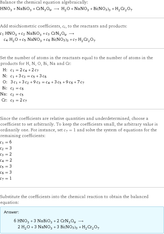 Balance the chemical equation algebraically: HNO_3 + NaBiO_3 + CrN_3O_9 ⟶ H_2O + NaNO_3 + Bi(NO3)3 + H_2Cr_2O_7 Add stoichiometric coefficients, c_i, to the reactants and products: c_1 HNO_3 + c_2 NaBiO_3 + c_3 CrN_3O_9 ⟶ c_4 H_2O + c_5 NaNO_3 + c_6 Bi(NO3)3 + c_7 H_2Cr_2O_7 Set the number of atoms in the reactants equal to the number of atoms in the products for H, N, O, Bi, Na and Cr: H: | c_1 = 2 c_4 + 2 c_7 N: | c_1 + 3 c_3 = c_5 + 3 c_6 O: | 3 c_1 + 3 c_2 + 9 c_3 = c_4 + 3 c_5 + 9 c_6 + 7 c_7 Bi: | c_2 = c_6 Na: | c_2 = c_5 Cr: | c_3 = 2 c_7 Since the coefficients are relative quantities and underdetermined, choose a coefficient to set arbitrarily. To keep the coefficients small, the arbitrary value is ordinarily one. For instance, set c_7 = 1 and solve the system of equations for the remaining coefficients: c_1 = 6 c_2 = 3 c_3 = 2 c_4 = 2 c_5 = 3 c_6 = 3 c_7 = 1 Substitute the coefficients into the chemical reaction to obtain the balanced equation: Answer: |   | 6 HNO_3 + 3 NaBiO_3 + 2 CrN_3O_9 ⟶ 2 H_2O + 3 NaNO_3 + 3 Bi(NO3)3 + H_2Cr_2O_7