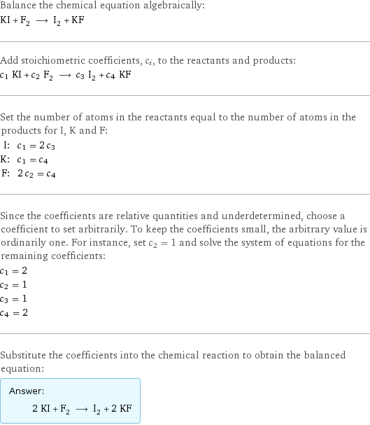 Balance the chemical equation algebraically: KI + F_2 ⟶ I_2 + KF Add stoichiometric coefficients, c_i, to the reactants and products: c_1 KI + c_2 F_2 ⟶ c_3 I_2 + c_4 KF Set the number of atoms in the reactants equal to the number of atoms in the products for I, K and F: I: | c_1 = 2 c_3 K: | c_1 = c_4 F: | 2 c_2 = c_4 Since the coefficients are relative quantities and underdetermined, choose a coefficient to set arbitrarily. To keep the coefficients small, the arbitrary value is ordinarily one. For instance, set c_2 = 1 and solve the system of equations for the remaining coefficients: c_1 = 2 c_2 = 1 c_3 = 1 c_4 = 2 Substitute the coefficients into the chemical reaction to obtain the balanced equation: Answer: |   | 2 KI + F_2 ⟶ I_2 + 2 KF