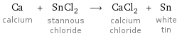 Ca calcium + SnCl_2 stannous chloride ⟶ CaCl_2 calcium chloride + Sn white tin
