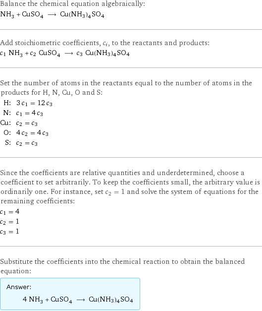 Balance the chemical equation algebraically: NH_3 + CuSO_4 ⟶ Cu(NH3)4SO4 Add stoichiometric coefficients, c_i, to the reactants and products: c_1 NH_3 + c_2 CuSO_4 ⟶ c_3 Cu(NH3)4SO4 Set the number of atoms in the reactants equal to the number of atoms in the products for H, N, Cu, O and S: H: | 3 c_1 = 12 c_3 N: | c_1 = 4 c_3 Cu: | c_2 = c_3 O: | 4 c_2 = 4 c_3 S: | c_2 = c_3 Since the coefficients are relative quantities and underdetermined, choose a coefficient to set arbitrarily. To keep the coefficients small, the arbitrary value is ordinarily one. For instance, set c_2 = 1 and solve the system of equations for the remaining coefficients: c_1 = 4 c_2 = 1 c_3 = 1 Substitute the coefficients into the chemical reaction to obtain the balanced equation: Answer: |   | 4 NH_3 + CuSO_4 ⟶ Cu(NH3)4SO4