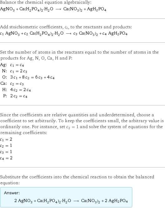 Balance the chemical equation algebraically: AgNO_3 + Ca(H_2PO_4)_2·H_2O ⟶ Ca(NO_3)_2 + AgH2PO4 Add stoichiometric coefficients, c_i, to the reactants and products: c_1 AgNO_3 + c_2 Ca(H_2PO_4)_2·H_2O ⟶ c_3 Ca(NO_3)_2 + c_4 AgH2PO4 Set the number of atoms in the reactants equal to the number of atoms in the products for Ag, N, O, Ca, H and P: Ag: | c_1 = c_4 N: | c_1 = 2 c_3 O: | 3 c_1 + 8 c_2 = 6 c_3 + 4 c_4 Ca: | c_2 = c_3 H: | 4 c_2 = 2 c_4 P: | 2 c_2 = c_4 Since the coefficients are relative quantities and underdetermined, choose a coefficient to set arbitrarily. To keep the coefficients small, the arbitrary value is ordinarily one. For instance, set c_2 = 1 and solve the system of equations for the remaining coefficients: c_1 = 2 c_2 = 1 c_3 = 1 c_4 = 2 Substitute the coefficients into the chemical reaction to obtain the balanced equation: Answer: |   | 2 AgNO_3 + Ca(H_2PO_4)_2·H_2O ⟶ Ca(NO_3)_2 + 2 AgH2PO4