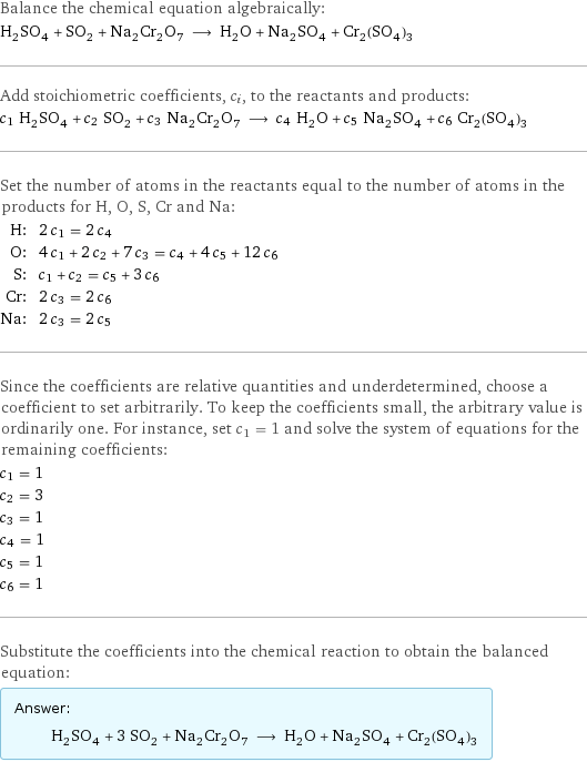 Balance the chemical equation algebraically: H_2SO_4 + SO_2 + Na_2Cr_2O_7 ⟶ H_2O + Na_2SO_4 + Cr_2(SO_4)_3 Add stoichiometric coefficients, c_i, to the reactants and products: c_1 H_2SO_4 + c_2 SO_2 + c_3 Na_2Cr_2O_7 ⟶ c_4 H_2O + c_5 Na_2SO_4 + c_6 Cr_2(SO_4)_3 Set the number of atoms in the reactants equal to the number of atoms in the products for H, O, S, Cr and Na: H: | 2 c_1 = 2 c_4 O: | 4 c_1 + 2 c_2 + 7 c_3 = c_4 + 4 c_5 + 12 c_6 S: | c_1 + c_2 = c_5 + 3 c_6 Cr: | 2 c_3 = 2 c_6 Na: | 2 c_3 = 2 c_5 Since the coefficients are relative quantities and underdetermined, choose a coefficient to set arbitrarily. To keep the coefficients small, the arbitrary value is ordinarily one. For instance, set c_1 = 1 and solve the system of equations for the remaining coefficients: c_1 = 1 c_2 = 3 c_3 = 1 c_4 = 1 c_5 = 1 c_6 = 1 Substitute the coefficients into the chemical reaction to obtain the balanced equation: Answer: |   | H_2SO_4 + 3 SO_2 + Na_2Cr_2O_7 ⟶ H_2O + Na_2SO_4 + Cr_2(SO_4)_3