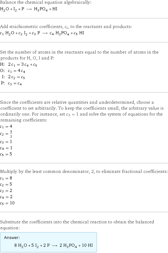 Balance the chemical equation algebraically: H_2O + I_2 + P ⟶ H_3PO_4 + HI Add stoichiometric coefficients, c_i, to the reactants and products: c_1 H_2O + c_2 I_2 + c_3 P ⟶ c_4 H_3PO_4 + c_5 HI Set the number of atoms in the reactants equal to the number of atoms in the products for H, O, I and P: H: | 2 c_1 = 3 c_4 + c_5 O: | c_1 = 4 c_4 I: | 2 c_2 = c_5 P: | c_3 = c_4 Since the coefficients are relative quantities and underdetermined, choose a coefficient to set arbitrarily. To keep the coefficients small, the arbitrary value is ordinarily one. For instance, set c_3 = 1 and solve the system of equations for the remaining coefficients: c_1 = 4 c_2 = 5/2 c_3 = 1 c_4 = 1 c_5 = 5 Multiply by the least common denominator, 2, to eliminate fractional coefficients: c_1 = 8 c_2 = 5 c_3 = 2 c_4 = 2 c_5 = 10 Substitute the coefficients into the chemical reaction to obtain the balanced equation: Answer: |   | 8 H_2O + 5 I_2 + 2 P ⟶ 2 H_3PO_4 + 10 HI