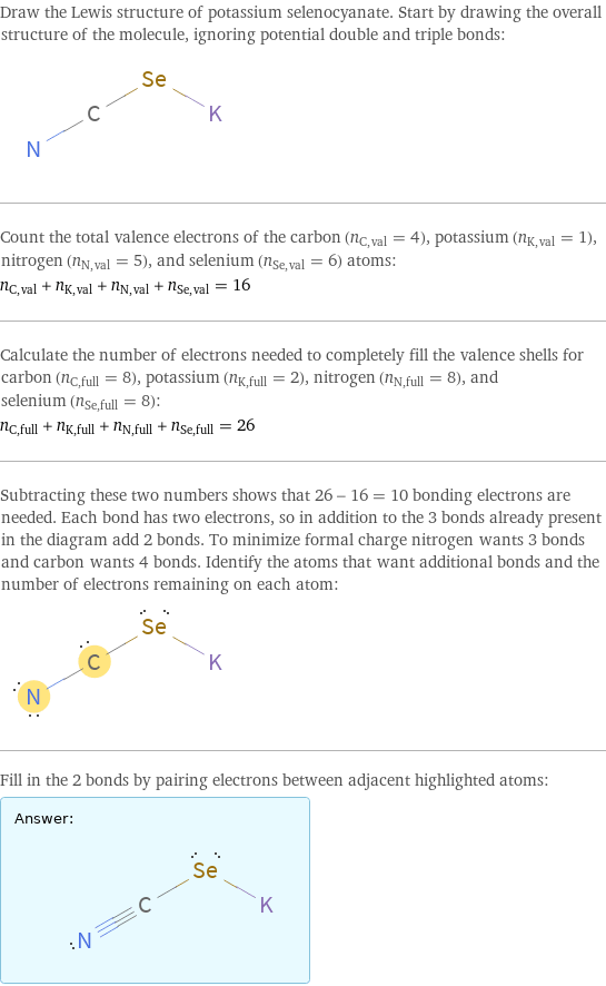 Draw the Lewis structure of potassium selenocyanate. Start by drawing the overall structure of the molecule, ignoring potential double and triple bonds:  Count the total valence electrons of the carbon (n_C, val = 4), potassium (n_K, val = 1), nitrogen (n_N, val = 5), and selenium (n_Se, val = 6) atoms: n_C, val + n_K, val + n_N, val + n_Se, val = 16 Calculate the number of electrons needed to completely fill the valence shells for carbon (n_C, full = 8), potassium (n_K, full = 2), nitrogen (n_N, full = 8), and selenium (n_Se, full = 8): n_C, full + n_K, full + n_N, full + n_Se, full = 26 Subtracting these two numbers shows that 26 - 16 = 10 bonding electrons are needed. Each bond has two electrons, so in addition to the 3 bonds already present in the diagram add 2 bonds. To minimize formal charge nitrogen wants 3 bonds and carbon wants 4 bonds. Identify the atoms that want additional bonds and the number of electrons remaining on each atom:  Fill in the 2 bonds by pairing electrons between adjacent highlighted atoms: Answer: |   | 