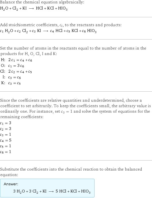 Balance the chemical equation algebraically: H_2O + Cl_2 + KI ⟶ HCl + KCl + HIO_3 Add stoichiometric coefficients, c_i, to the reactants and products: c_1 H_2O + c_2 Cl_2 + c_3 KI ⟶ c_4 HCl + c_5 KCl + c_6 HIO_3 Set the number of atoms in the reactants equal to the number of atoms in the products for H, O, Cl, I and K: H: | 2 c_1 = c_4 + c_6 O: | c_1 = 3 c_6 Cl: | 2 c_2 = c_4 + c_5 I: | c_3 = c_6 K: | c_3 = c_5 Since the coefficients are relative quantities and underdetermined, choose a coefficient to set arbitrarily. To keep the coefficients small, the arbitrary value is ordinarily one. For instance, set c_3 = 1 and solve the system of equations for the remaining coefficients: c_1 = 3 c_2 = 3 c_3 = 1 c_4 = 5 c_5 = 1 c_6 = 1 Substitute the coefficients into the chemical reaction to obtain the balanced equation: Answer: |   | 3 H_2O + 3 Cl_2 + KI ⟶ 5 HCl + KCl + HIO_3