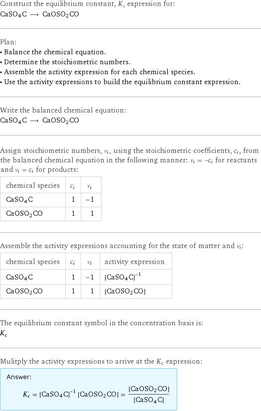 Construct the equilibrium constant, K, expression for: CaSO4C ⟶ CaOSO2CO Plan: • Balance the chemical equation. • Determine the stoichiometric numbers. • Assemble the activity expression for each chemical species. • Use the activity expressions to build the equilibrium constant expression. Write the balanced chemical equation: CaSO4C ⟶ CaOSO2CO Assign stoichiometric numbers, ν_i, using the stoichiometric coefficients, c_i, from the balanced chemical equation in the following manner: ν_i = -c_i for reactants and ν_i = c_i for products: chemical species | c_i | ν_i CaSO4C | 1 | -1 CaOSO2CO | 1 | 1 Assemble the activity expressions accounting for the state of matter and ν_i: chemical species | c_i | ν_i | activity expression CaSO4C | 1 | -1 | ([CaSO4C])^(-1) CaOSO2CO | 1 | 1 | [CaOSO2CO] The equilibrium constant symbol in the concentration basis is: K_c Mulitply the activity expressions to arrive at the K_c expression: Answer: |   | K_c = ([CaSO4C])^(-1) [CaOSO2CO] = ([CaOSO2CO])/([CaSO4C])