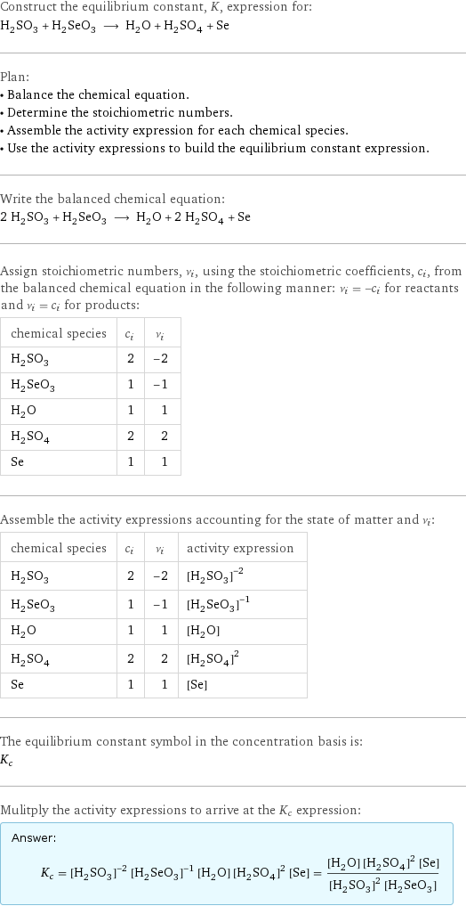 Construct the equilibrium constant, K, expression for: H_2SO_3 + H_2SeO_3 ⟶ H_2O + H_2SO_4 + Se Plan: • Balance the chemical equation. • Determine the stoichiometric numbers. • Assemble the activity expression for each chemical species. • Use the activity expressions to build the equilibrium constant expression. Write the balanced chemical equation: 2 H_2SO_3 + H_2SeO_3 ⟶ H_2O + 2 H_2SO_4 + Se Assign stoichiometric numbers, ν_i, using the stoichiometric coefficients, c_i, from the balanced chemical equation in the following manner: ν_i = -c_i for reactants and ν_i = c_i for products: chemical species | c_i | ν_i H_2SO_3 | 2 | -2 H_2SeO_3 | 1 | -1 H_2O | 1 | 1 H_2SO_4 | 2 | 2 Se | 1 | 1 Assemble the activity expressions accounting for the state of matter and ν_i: chemical species | c_i | ν_i | activity expression H_2SO_3 | 2 | -2 | ([H2SO3])^(-2) H_2SeO_3 | 1 | -1 | ([H2SeO3])^(-1) H_2O | 1 | 1 | [H2O] H_2SO_4 | 2 | 2 | ([H2SO4])^2 Se | 1 | 1 | [Se] The equilibrium constant symbol in the concentration basis is: K_c Mulitply the activity expressions to arrive at the K_c expression: Answer: |   | K_c = ([H2SO3])^(-2) ([H2SeO3])^(-1) [H2O] ([H2SO4])^2 [Se] = ([H2O] ([H2SO4])^2 [Se])/(([H2SO3])^2 [H2SeO3])