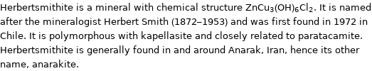 Herbertsmithite is a mineral with chemical structure ZnCu_3(OH)_6Cl_2. It is named after the mineralogist Herbert Smith (1872-1953) and was first found in 1972 in Chile. It is polymorphous with kapellasite and closely related to paratacamite. Herbertsmithite is generally found in and around Anarak, Iran, hence its other name, anarakite.