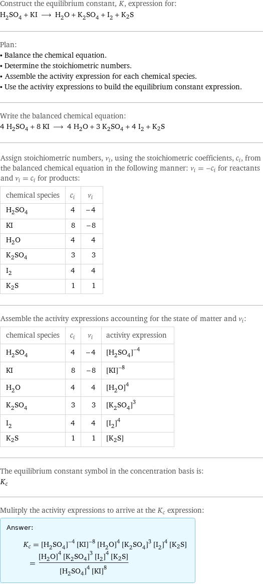 Construct the equilibrium constant, K, expression for: H_2SO_4 + KI ⟶ H_2O + K_2SO_4 + I_2 + K2S Plan: • Balance the chemical equation. • Determine the stoichiometric numbers. • Assemble the activity expression for each chemical species. • Use the activity expressions to build the equilibrium constant expression. Write the balanced chemical equation: 4 H_2SO_4 + 8 KI ⟶ 4 H_2O + 3 K_2SO_4 + 4 I_2 + K2S Assign stoichiometric numbers, ν_i, using the stoichiometric coefficients, c_i, from the balanced chemical equation in the following manner: ν_i = -c_i for reactants and ν_i = c_i for products: chemical species | c_i | ν_i H_2SO_4 | 4 | -4 KI | 8 | -8 H_2O | 4 | 4 K_2SO_4 | 3 | 3 I_2 | 4 | 4 K2S | 1 | 1 Assemble the activity expressions accounting for the state of matter and ν_i: chemical species | c_i | ν_i | activity expression H_2SO_4 | 4 | -4 | ([H2SO4])^(-4) KI | 8 | -8 | ([KI])^(-8) H_2O | 4 | 4 | ([H2O])^4 K_2SO_4 | 3 | 3 | ([K2SO4])^3 I_2 | 4 | 4 | ([I2])^4 K2S | 1 | 1 | [K2S] The equilibrium constant symbol in the concentration basis is: K_c Mulitply the activity expressions to arrive at the K_c expression: Answer: |   | K_c = ([H2SO4])^(-4) ([KI])^(-8) ([H2O])^4 ([K2SO4])^3 ([I2])^4 [K2S] = (([H2O])^4 ([K2SO4])^3 ([I2])^4 [K2S])/(([H2SO4])^4 ([KI])^8)