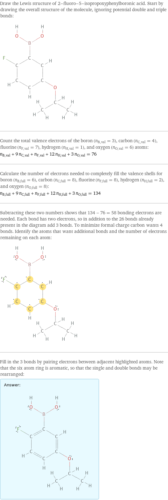 Draw the Lewis structure of 2-fluoro-5-isopropoxyphenylboronic acid. Start by drawing the overall structure of the molecule, ignoring potential double and triple bonds:  Count the total valence electrons of the boron (n_B, val = 3), carbon (n_C, val = 4), fluorine (n_F, val = 7), hydrogen (n_H, val = 1), and oxygen (n_O, val = 6) atoms: n_B, val + 9 n_C, val + n_F, val + 12 n_H, val + 3 n_O, val = 76 Calculate the number of electrons needed to completely fill the valence shells for boron (n_B, full = 6), carbon (n_C, full = 8), fluorine (n_F, full = 8), hydrogen (n_H, full = 2), and oxygen (n_O, full = 8): n_B, full + 9 n_C, full + n_F, full + 12 n_H, full + 3 n_O, full = 134 Subtracting these two numbers shows that 134 - 76 = 58 bonding electrons are needed. Each bond has two electrons, so in addition to the 26 bonds already present in the diagram add 3 bonds. To minimize formal charge carbon wants 4 bonds. Identify the atoms that want additional bonds and the number of electrons remaining on each atom:  Fill in the 3 bonds by pairing electrons between adjacent highlighted atoms. Note that the six atom ring is aromatic, so that the single and double bonds may be rearranged: Answer: |   | 