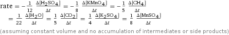 rate = -1/12 (Δ[H2SO4])/(Δt) = -1/8 (Δ[KMnO4])/(Δt) = -1/5 (Δ[CH4])/(Δt) = 1/22 (Δ[H2O])/(Δt) = 1/5 (Δ[CO2])/(Δt) = 1/4 (Δ[K2SO4])/(Δt) = 1/8 (Δ[MnSO4])/(Δt) (assuming constant volume and no accumulation of intermediates or side products)