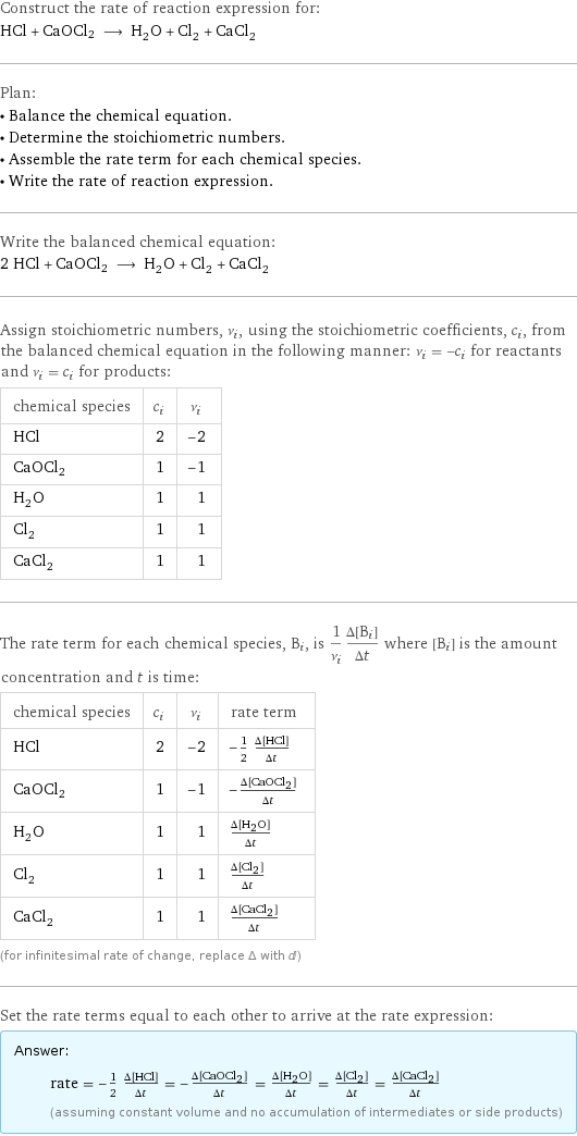 Construct the rate of reaction expression for: HCl + CaOCl2 ⟶ H_2O + Cl_2 + CaCl_2 Plan: • Balance the chemical equation. • Determine the stoichiometric numbers. • Assemble the rate term for each chemical species. • Write the rate of reaction expression. Write the balanced chemical equation: 2 HCl + CaOCl2 ⟶ H_2O + Cl_2 + CaCl_2 Assign stoichiometric numbers, ν_i, using the stoichiometric coefficients, c_i, from the balanced chemical equation in the following manner: ν_i = -c_i for reactants and ν_i = c_i for products: chemical species | c_i | ν_i HCl | 2 | -2 CaOCl2 | 1 | -1 H_2O | 1 | 1 Cl_2 | 1 | 1 CaCl_2 | 1 | 1 The rate term for each chemical species, B_i, is 1/ν_i(Δ[B_i])/(Δt) where [B_i] is the amount concentration and t is time: chemical species | c_i | ν_i | rate term HCl | 2 | -2 | -1/2 (Δ[HCl])/(Δt) CaOCl2 | 1 | -1 | -(Δ[CaOCl2])/(Δt) H_2O | 1 | 1 | (Δ[H2O])/(Δt) Cl_2 | 1 | 1 | (Δ[Cl2])/(Δt) CaCl_2 | 1 | 1 | (Δ[CaCl2])/(Δt) (for infinitesimal rate of change, replace Δ with d) Set the rate terms equal to each other to arrive at the rate expression: Answer: |   | rate = -1/2 (Δ[HCl])/(Δt) = -(Δ[CaOCl2])/(Δt) = (Δ[H2O])/(Δt) = (Δ[Cl2])/(Δt) = (Δ[CaCl2])/(Δt) (assuming constant volume and no accumulation of intermediates or side products)