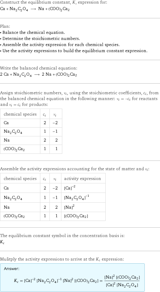 Construct the equilibrium constant, K, expression for: Ca + Na_2C_2O_4 ⟶ Na + (COO)2Ca2 Plan: • Balance the chemical equation. • Determine the stoichiometric numbers. • Assemble the activity expression for each chemical species. • Use the activity expressions to build the equilibrium constant expression. Write the balanced chemical equation: 2 Ca + Na_2C_2O_4 ⟶ 2 Na + (COO)2Ca2 Assign stoichiometric numbers, ν_i, using the stoichiometric coefficients, c_i, from the balanced chemical equation in the following manner: ν_i = -c_i for reactants and ν_i = c_i for products: chemical species | c_i | ν_i Ca | 2 | -2 Na_2C_2O_4 | 1 | -1 Na | 2 | 2 (COO)2Ca2 | 1 | 1 Assemble the activity expressions accounting for the state of matter and ν_i: chemical species | c_i | ν_i | activity expression Ca | 2 | -2 | ([Ca])^(-2) Na_2C_2O_4 | 1 | -1 | ([Na2C2O4])^(-1) Na | 2 | 2 | ([Na])^2 (COO)2Ca2 | 1 | 1 | [(COO)2Ca2] The equilibrium constant symbol in the concentration basis is: K_c Mulitply the activity expressions to arrive at the K_c expression: Answer: |   | K_c = ([Ca])^(-2) ([Na2C2O4])^(-1) ([Na])^2 [(COO)2Ca2] = (([Na])^2 [(COO)2Ca2])/(([Ca])^2 [Na2C2O4])