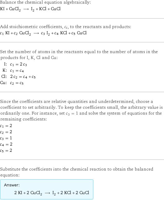 Balance the chemical equation algebraically: KI + CuCl_2 ⟶ I_2 + KCl + CuCl Add stoichiometric coefficients, c_i, to the reactants and products: c_1 KI + c_2 CuCl_2 ⟶ c_3 I_2 + c_4 KCl + c_5 CuCl Set the number of atoms in the reactants equal to the number of atoms in the products for I, K, Cl and Cu: I: | c_1 = 2 c_3 K: | c_1 = c_4 Cl: | 2 c_2 = c_4 + c_5 Cu: | c_2 = c_5 Since the coefficients are relative quantities and underdetermined, choose a coefficient to set arbitrarily. To keep the coefficients small, the arbitrary value is ordinarily one. For instance, set c_3 = 1 and solve the system of equations for the remaining coefficients: c_1 = 2 c_2 = 2 c_3 = 1 c_4 = 2 c_5 = 2 Substitute the coefficients into the chemical reaction to obtain the balanced equation: Answer: |   | 2 KI + 2 CuCl_2 ⟶ I_2 + 2 KCl + 2 CuCl