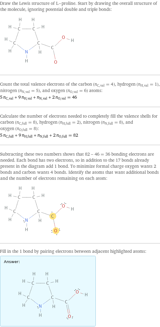 Draw the Lewis structure of L-proline. Start by drawing the overall structure of the molecule, ignoring potential double and triple bonds:  Count the total valence electrons of the carbon (n_C, val = 4), hydrogen (n_H, val = 1), nitrogen (n_N, val = 5), and oxygen (n_O, val = 6) atoms: 5 n_C, val + 9 n_H, val + n_N, val + 2 n_O, val = 46 Calculate the number of electrons needed to completely fill the valence shells for carbon (n_C, full = 8), hydrogen (n_H, full = 2), nitrogen (n_N, full = 8), and oxygen (n_O, full = 8): 5 n_C, full + 9 n_H, full + n_N, full + 2 n_O, full = 82 Subtracting these two numbers shows that 82 - 46 = 36 bonding electrons are needed. Each bond has two electrons, so in addition to the 17 bonds already present in the diagram add 1 bond. To minimize formal charge oxygen wants 2 bonds and carbon wants 4 bonds. Identify the atoms that want additional bonds and the number of electrons remaining on each atom:  Fill in the 1 bond by pairing electrons between adjacent highlighted atoms: Answer: |   | 