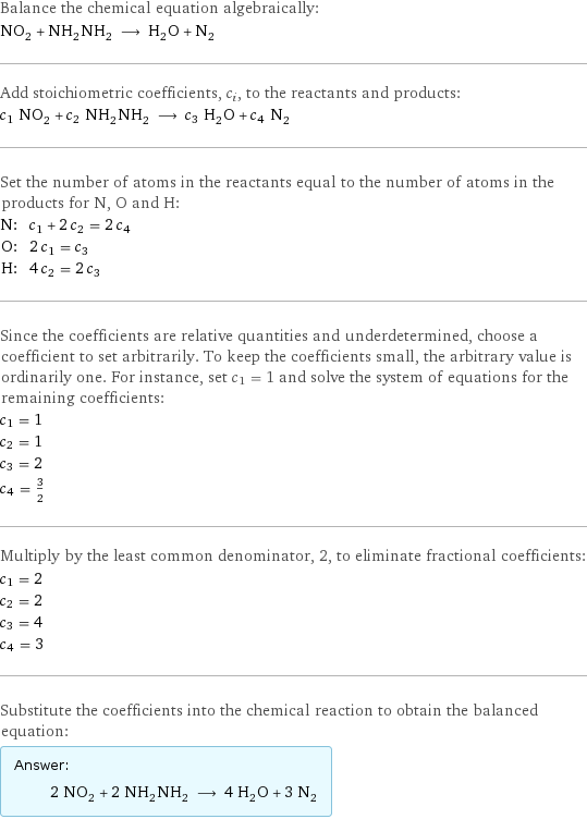 Balance the chemical equation algebraically: NO_2 + NH_2NH_2 ⟶ H_2O + N_2 Add stoichiometric coefficients, c_i, to the reactants and products: c_1 NO_2 + c_2 NH_2NH_2 ⟶ c_3 H_2O + c_4 N_2 Set the number of atoms in the reactants equal to the number of atoms in the products for N, O and H: N: | c_1 + 2 c_2 = 2 c_4 O: | 2 c_1 = c_3 H: | 4 c_2 = 2 c_3 Since the coefficients are relative quantities and underdetermined, choose a coefficient to set arbitrarily. To keep the coefficients small, the arbitrary value is ordinarily one. For instance, set c_1 = 1 and solve the system of equations for the remaining coefficients: c_1 = 1 c_2 = 1 c_3 = 2 c_4 = 3/2 Multiply by the least common denominator, 2, to eliminate fractional coefficients: c_1 = 2 c_2 = 2 c_3 = 4 c_4 = 3 Substitute the coefficients into the chemical reaction to obtain the balanced equation: Answer: |   | 2 NO_2 + 2 NH_2NH_2 ⟶ 4 H_2O + 3 N_2