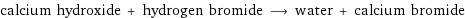 calcium hydroxide + hydrogen bromide ⟶ water + calcium bromide