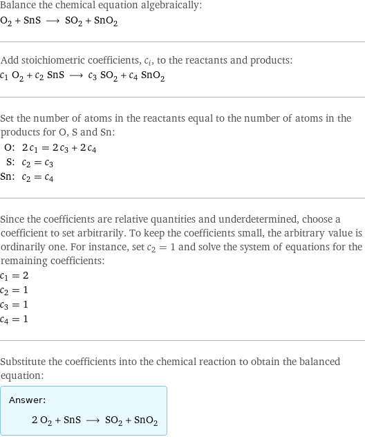 Balance the chemical equation algebraically: O_2 + SnS ⟶ SO_2 + SnO_2 Add stoichiometric coefficients, c_i, to the reactants and products: c_1 O_2 + c_2 SnS ⟶ c_3 SO_2 + c_4 SnO_2 Set the number of atoms in the reactants equal to the number of atoms in the products for O, S and Sn: O: | 2 c_1 = 2 c_3 + 2 c_4 S: | c_2 = c_3 Sn: | c_2 = c_4 Since the coefficients are relative quantities and underdetermined, choose a coefficient to set arbitrarily. To keep the coefficients small, the arbitrary value is ordinarily one. For instance, set c_2 = 1 and solve the system of equations for the remaining coefficients: c_1 = 2 c_2 = 1 c_3 = 1 c_4 = 1 Substitute the coefficients into the chemical reaction to obtain the balanced equation: Answer: |   | 2 O_2 + SnS ⟶ SO_2 + SnO_2