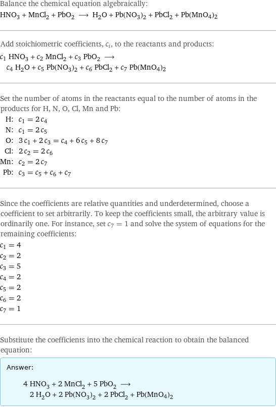 Balance the chemical equation algebraically: HNO_3 + MnCl_2 + PbO_2 ⟶ H_2O + Pb(NO_3)_2 + PbCl_2 + Pb(MnO4)2 Add stoichiometric coefficients, c_i, to the reactants and products: c_1 HNO_3 + c_2 MnCl_2 + c_3 PbO_2 ⟶ c_4 H_2O + c_5 Pb(NO_3)_2 + c_6 PbCl_2 + c_7 Pb(MnO4)2 Set the number of atoms in the reactants equal to the number of atoms in the products for H, N, O, Cl, Mn and Pb: H: | c_1 = 2 c_4 N: | c_1 = 2 c_5 O: | 3 c_1 + 2 c_3 = c_4 + 6 c_5 + 8 c_7 Cl: | 2 c_2 = 2 c_6 Mn: | c_2 = 2 c_7 Pb: | c_3 = c_5 + c_6 + c_7 Since the coefficients are relative quantities and underdetermined, choose a coefficient to set arbitrarily. To keep the coefficients small, the arbitrary value is ordinarily one. For instance, set c_7 = 1 and solve the system of equations for the remaining coefficients: c_1 = 4 c_2 = 2 c_3 = 5 c_4 = 2 c_5 = 2 c_6 = 2 c_7 = 1 Substitute the coefficients into the chemical reaction to obtain the balanced equation: Answer: |   | 4 HNO_3 + 2 MnCl_2 + 5 PbO_2 ⟶ 2 H_2O + 2 Pb(NO_3)_2 + 2 PbCl_2 + Pb(MnO4)2