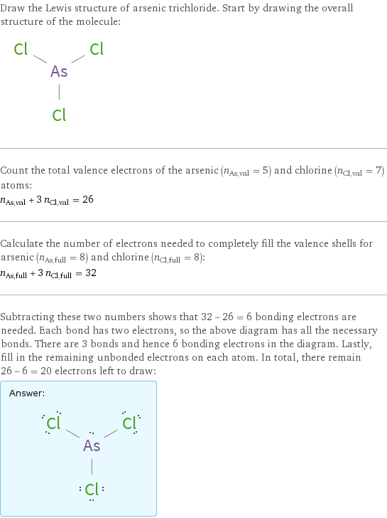 Draw the Lewis structure of arsenic trichloride. Start by drawing the overall structure of the molecule:  Count the total valence electrons of the arsenic (n_As, val = 5) and chlorine (n_Cl, val = 7) atoms: n_As, val + 3 n_Cl, val = 26 Calculate the number of electrons needed to completely fill the valence shells for arsenic (n_As, full = 8) and chlorine (n_Cl, full = 8): n_As, full + 3 n_Cl, full = 32 Subtracting these two numbers shows that 32 - 26 = 6 bonding electrons are needed. Each bond has two electrons, so the above diagram has all the necessary bonds. There are 3 bonds and hence 6 bonding electrons in the diagram. Lastly, fill in the remaining unbonded electrons on each atom. In total, there remain 26 - 6 = 20 electrons left to draw: Answer: |   | 