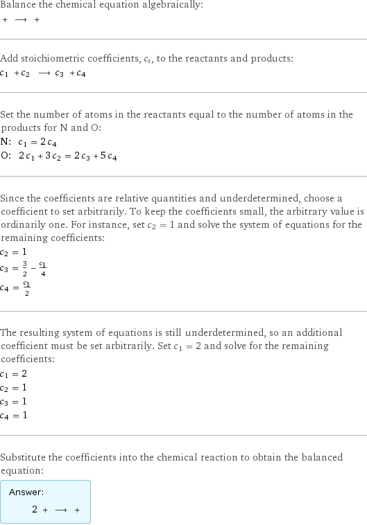 Balance the chemical equation algebraically:  + ⟶ +  Add stoichiometric coefficients, c_i, to the reactants and products: c_1 + c_2 ⟶ c_3 + c_4  Set the number of atoms in the reactants equal to the number of atoms in the products for N and O: N: | c_1 = 2 c_4 O: | 2 c_1 + 3 c_2 = 2 c_3 + 5 c_4 Since the coefficients are relative quantities and underdetermined, choose a coefficient to set arbitrarily. To keep the coefficients small, the arbitrary value is ordinarily one. For instance, set c_2 = 1 and solve the system of equations for the remaining coefficients: c_2 = 1 c_3 = 3/2 - c_1/4 c_4 = c_1/2 The resulting system of equations is still underdetermined, so an additional coefficient must be set arbitrarily. Set c_1 = 2 and solve for the remaining coefficients: c_1 = 2 c_2 = 1 c_3 = 1 c_4 = 1 Substitute the coefficients into the chemical reaction to obtain the balanced equation: Answer: |   | 2 + ⟶ + 