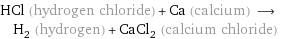 HCl (hydrogen chloride) + Ca (calcium) ⟶ H_2 (hydrogen) + CaCl_2 (calcium chloride)