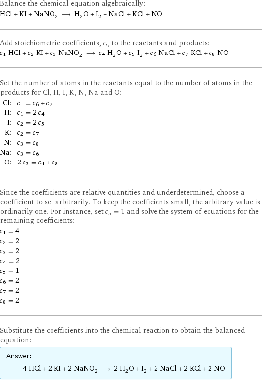 Balance the chemical equation algebraically: HCl + KI + NaNO_2 ⟶ H_2O + I_2 + NaCl + KCl + NO Add stoichiometric coefficients, c_i, to the reactants and products: c_1 HCl + c_2 KI + c_3 NaNO_2 ⟶ c_4 H_2O + c_5 I_2 + c_6 NaCl + c_7 KCl + c_8 NO Set the number of atoms in the reactants equal to the number of atoms in the products for Cl, H, I, K, N, Na and O: Cl: | c_1 = c_6 + c_7 H: | c_1 = 2 c_4 I: | c_2 = 2 c_5 K: | c_2 = c_7 N: | c_3 = c_8 Na: | c_3 = c_6 O: | 2 c_3 = c_4 + c_8 Since the coefficients are relative quantities and underdetermined, choose a coefficient to set arbitrarily. To keep the coefficients small, the arbitrary value is ordinarily one. For instance, set c_5 = 1 and solve the system of equations for the remaining coefficients: c_1 = 4 c_2 = 2 c_3 = 2 c_4 = 2 c_5 = 1 c_6 = 2 c_7 = 2 c_8 = 2 Substitute the coefficients into the chemical reaction to obtain the balanced equation: Answer: |   | 4 HCl + 2 KI + 2 NaNO_2 ⟶ 2 H_2O + I_2 + 2 NaCl + 2 KCl + 2 NO