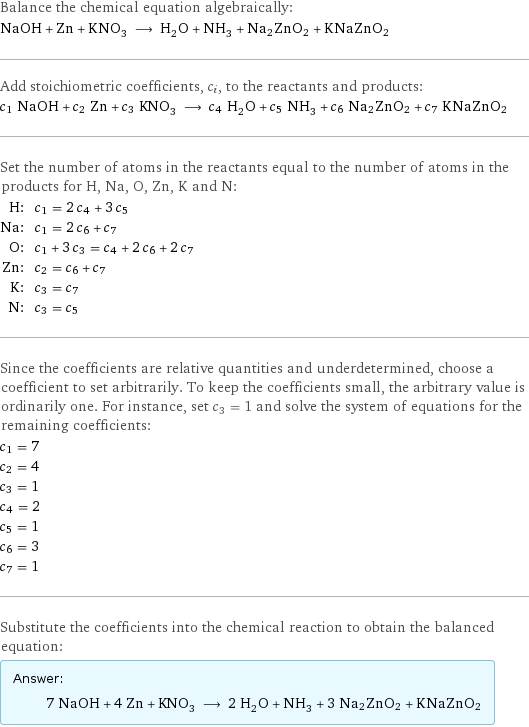 Balance the chemical equation algebraically: NaOH + Zn + KNO_3 ⟶ H_2O + NH_3 + Na2ZnO2 + KNaZnO2 Add stoichiometric coefficients, c_i, to the reactants and products: c_1 NaOH + c_2 Zn + c_3 KNO_3 ⟶ c_4 H_2O + c_5 NH_3 + c_6 Na2ZnO2 + c_7 KNaZnO2 Set the number of atoms in the reactants equal to the number of atoms in the products for H, Na, O, Zn, K and N: H: | c_1 = 2 c_4 + 3 c_5 Na: | c_1 = 2 c_6 + c_7 O: | c_1 + 3 c_3 = c_4 + 2 c_6 + 2 c_7 Zn: | c_2 = c_6 + c_7 K: | c_3 = c_7 N: | c_3 = c_5 Since the coefficients are relative quantities and underdetermined, choose a coefficient to set arbitrarily. To keep the coefficients small, the arbitrary value is ordinarily one. For instance, set c_3 = 1 and solve the system of equations for the remaining coefficients: c_1 = 7 c_2 = 4 c_3 = 1 c_4 = 2 c_5 = 1 c_6 = 3 c_7 = 1 Substitute the coefficients into the chemical reaction to obtain the balanced equation: Answer: |   | 7 NaOH + 4 Zn + KNO_3 ⟶ 2 H_2O + NH_3 + 3 Na2ZnO2 + KNaZnO2