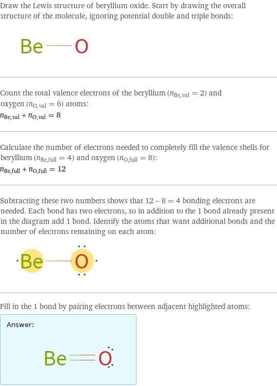 Draw the Lewis structure of beryllium oxide. Start by drawing the overall structure of the molecule, ignoring potential double and triple bonds:  Count the total valence electrons of the beryllium (n_Be, val = 2) and oxygen (n_O, val = 6) atoms: n_Be, val + n_O, val = 8 Calculate the number of electrons needed to completely fill the valence shells for beryllium (n_Be, full = 4) and oxygen (n_O, full = 8): n_Be, full + n_O, full = 12 Subtracting these two numbers shows that 12 - 8 = 4 bonding electrons are needed. Each bond has two electrons, so in addition to the 1 bond already present in the diagram add 1 bond. Identify the atoms that want additional bonds and the number of electrons remaining on each atom:  Fill in the 1 bond by pairing electrons between adjacent highlighted atoms: Answer: |   | 