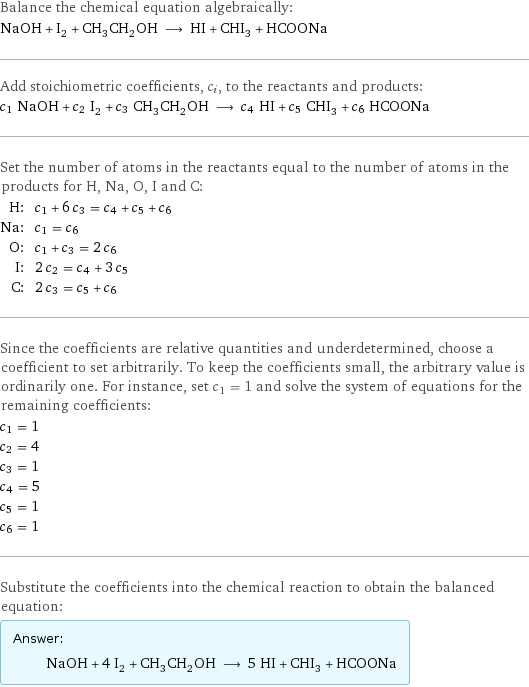 Balance the chemical equation algebraically: NaOH + I_2 + CH_3CH_2OH ⟶ HI + CHI_3 + HCOONa Add stoichiometric coefficients, c_i, to the reactants and products: c_1 NaOH + c_2 I_2 + c_3 CH_3CH_2OH ⟶ c_4 HI + c_5 CHI_3 + c_6 HCOONa Set the number of atoms in the reactants equal to the number of atoms in the products for H, Na, O, I and C: H: | c_1 + 6 c_3 = c_4 + c_5 + c_6 Na: | c_1 = c_6 O: | c_1 + c_3 = 2 c_6 I: | 2 c_2 = c_4 + 3 c_5 C: | 2 c_3 = c_5 + c_6 Since the coefficients are relative quantities and underdetermined, choose a coefficient to set arbitrarily. To keep the coefficients small, the arbitrary value is ordinarily one. For instance, set c_1 = 1 and solve the system of equations for the remaining coefficients: c_1 = 1 c_2 = 4 c_3 = 1 c_4 = 5 c_5 = 1 c_6 = 1 Substitute the coefficients into the chemical reaction to obtain the balanced equation: Answer: |   | NaOH + 4 I_2 + CH_3CH_2OH ⟶ 5 HI + CHI_3 + HCOONa