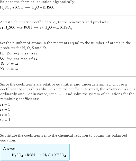 Balance the chemical equation algebraically: H_2SO_4 + KOH ⟶ H_2O + KHSO_4 Add stoichiometric coefficients, c_i, to the reactants and products: c_1 H_2SO_4 + c_2 KOH ⟶ c_3 H_2O + c_4 KHSO_4 Set the number of atoms in the reactants equal to the number of atoms in the products for H, O, S and K: H: | 2 c_1 + c_2 = 2 c_3 + c_4 O: | 4 c_1 + c_2 = c_3 + 4 c_4 S: | c_1 = c_4 K: | c_2 = c_4 Since the coefficients are relative quantities and underdetermined, choose a coefficient to set arbitrarily. To keep the coefficients small, the arbitrary value is ordinarily one. For instance, set c_1 = 1 and solve the system of equations for the remaining coefficients: c_1 = 1 c_2 = 1 c_3 = 1 c_4 = 1 Substitute the coefficients into the chemical reaction to obtain the balanced equation: Answer: |   | H_2SO_4 + KOH ⟶ H_2O + KHSO_4