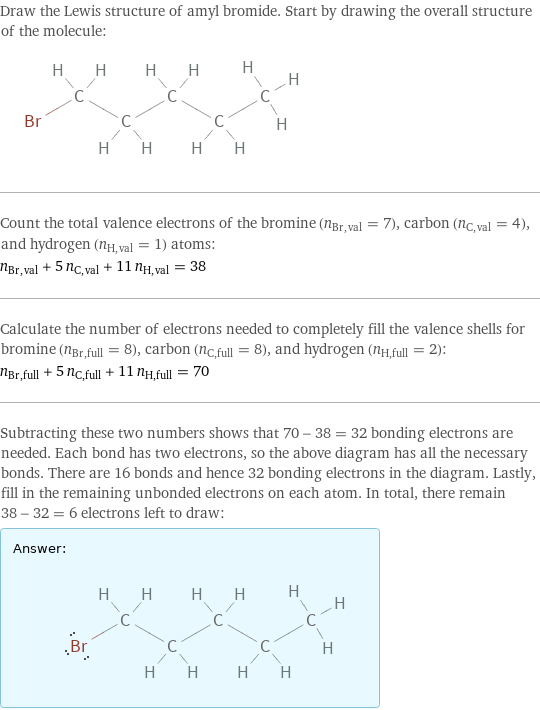 Draw the Lewis structure of amyl bromide. Start by drawing the overall structure of the molecule:  Count the total valence electrons of the bromine (n_Br, val = 7), carbon (n_C, val = 4), and hydrogen (n_H, val = 1) atoms: n_Br, val + 5 n_C, val + 11 n_H, val = 38 Calculate the number of electrons needed to completely fill the valence shells for bromine (n_Br, full = 8), carbon (n_C, full = 8), and hydrogen (n_H, full = 2): n_Br, full + 5 n_C, full + 11 n_H, full = 70 Subtracting these two numbers shows that 70 - 38 = 32 bonding electrons are needed. Each bond has two electrons, so the above diagram has all the necessary bonds. There are 16 bonds and hence 32 bonding electrons in the diagram. Lastly, fill in the remaining unbonded electrons on each atom. In total, there remain 38 - 32 = 6 electrons left to draw: Answer: |   | 