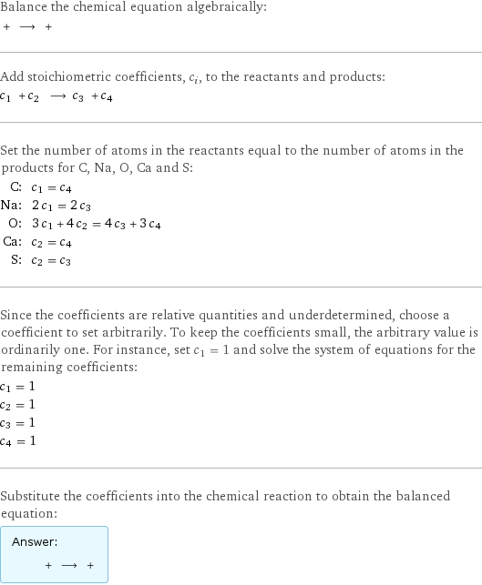 Balance the chemical equation algebraically:  + ⟶ +  Add stoichiometric coefficients, c_i, to the reactants and products: c_1 + c_2 ⟶ c_3 + c_4  Set the number of atoms in the reactants equal to the number of atoms in the products for C, Na, O, Ca and S: C: | c_1 = c_4 Na: | 2 c_1 = 2 c_3 O: | 3 c_1 + 4 c_2 = 4 c_3 + 3 c_4 Ca: | c_2 = c_4 S: | c_2 = c_3 Since the coefficients are relative quantities and underdetermined, choose a coefficient to set arbitrarily. To keep the coefficients small, the arbitrary value is ordinarily one. For instance, set c_1 = 1 and solve the system of equations for the remaining coefficients: c_1 = 1 c_2 = 1 c_3 = 1 c_4 = 1 Substitute the coefficients into the chemical reaction to obtain the balanced equation: Answer: |   | + ⟶ + 