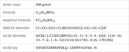 molar mass | 246 g/mol formula | C_13H_12BFO_3 empirical formula | F_C_13O_3B_H_12 SMILES identifier | C1=CC=C(C(=C1)B(O)O)OCC2=CC(=CC=C2)F InChI identifier | InChI=1/C13H12BFO3/c15-11-5-3-4-10(8-11)9-18-13-7-2-1-6-12(13)14(16)17/h1-8, 16-17H, 9H2 InChI key | OYOSTGWFRFFDLQ-UHFFFAOYSA-N