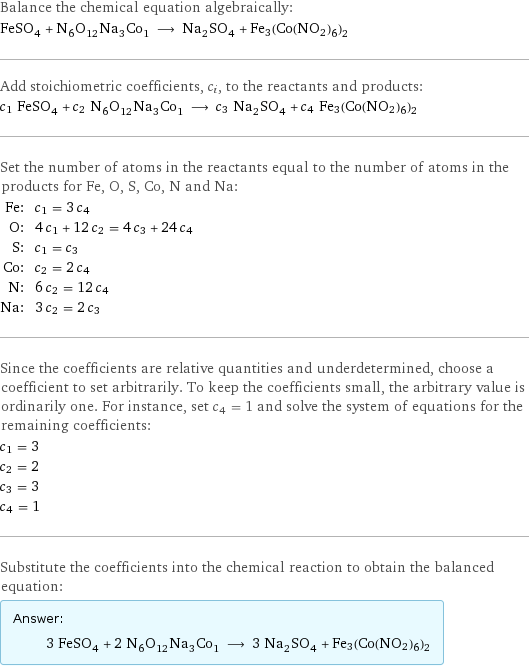 Balance the chemical equation algebraically: FeSO_4 + N_6O_12Na_3Co_1 ⟶ Na_2SO_4 + Fe3(Co(NO2)6)2 Add stoichiometric coefficients, c_i, to the reactants and products: c_1 FeSO_4 + c_2 N_6O_12Na_3Co_1 ⟶ c_3 Na_2SO_4 + c_4 Fe3(Co(NO2)6)2 Set the number of atoms in the reactants equal to the number of atoms in the products for Fe, O, S, Co, N and Na: Fe: | c_1 = 3 c_4 O: | 4 c_1 + 12 c_2 = 4 c_3 + 24 c_4 S: | c_1 = c_3 Co: | c_2 = 2 c_4 N: | 6 c_2 = 12 c_4 Na: | 3 c_2 = 2 c_3 Since the coefficients are relative quantities and underdetermined, choose a coefficient to set arbitrarily. To keep the coefficients small, the arbitrary value is ordinarily one. For instance, set c_4 = 1 and solve the system of equations for the remaining coefficients: c_1 = 3 c_2 = 2 c_3 = 3 c_4 = 1 Substitute the coefficients into the chemical reaction to obtain the balanced equation: Answer: |   | 3 FeSO_4 + 2 N_6O_12Na_3Co_1 ⟶ 3 Na_2SO_4 + Fe3(Co(NO2)6)2